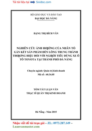 Tải tài liệu tại Sividoc.com
Nhận viết đề tài trọn gói – ZL: 0973.287.149 –
Luanvanmaster.com
BỘ GIÁO DỤC VÀ ĐÀO TẠO
ĐẠI HỌC ĐÀ NẴNG
ĐẶNG THỊ BÍCH VÂN
NGHIÊN CỨU ẢNH HƢỞNG CỦA NHÂN TỐ
GẮN KẾT SẢN PHẨM ĐẾN LÕNG TRUNG THÀNH
THƢƠNG HIỆU ĐỐI VỚI NGƢỜI TIÊU DÙNG XE Ô
TÔ TOYOTA TẠI THÀNH PHỐ ĐÀ NẴNG
Chuyên ngành: Quản trị kinh doanh
Mã số : 60.34.05
TÓM TẮT LUẬN VĂN
THẠC SĨ QUẢN TRỊ KINH DOANH
Đà Nẵng - Năm 2015
 