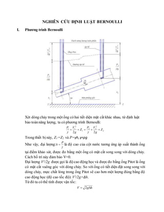 NGHIÊN CỨU ĐỊNH LUẬT BERNOULLI
I. Phương trình Bernoulli
Xét dòng chảy trong một ống có hai tiết diện mặt cắt khác nhau, từ định luật
bảo toàn năng lượng, ta có phương trình Bernoulli:
2
2
22
1
2
11
22
Z
g
VP
Z
g
VP


Trong thiết bị này, Z1 =Z2 và P=γh, γ=ρg
Như vậy, đại lượng:

P
h  là độ cao của cột nước tương ứng áp suất thành ống
tại điểm khảo sát, được đo bằng một ống có mặt cắt song song với dòng chảy.
Cách bố trí này đảm bảo V=0.
Đại lượng V2/2g được gọi là độ cao động học và được đo bằng ống Pitot là ống
có mặt cắt vuông góc với dòng chảy. So với ống có tiết diện đặt song song với
dòng chảy, mực chất lỏng trong ống Pitot sẽ cao hơn một lượng đúng bằng độ
cao động học (độ cao tốc độ): V2/2g=Δh.
Từ đó ta có thể tính được vận tốc:
hgV  2
 