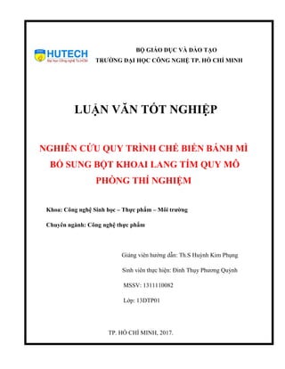 BỘ GIÁO DỤC VÀ ĐÀO TẠO
TRƯỜNG ĐẠI HỌC CÔNG NGHỆ TP. HỒ CHÍ MINH
LUẬN VĂN TỐT NGHIỆP
NGHIÊN CỨU QUY TRÌNH CHẾ BIẾN BÁNH MÌ
BỔ SUNG BỘT KHOAI LANG TÍM QUY MÔ
PHÒNG THÍ NGHIỆM
Khoa: Công nghệ Sinh học – Thực phẩm – Môi trường
Chuyên ngành: Công nghệ thực phẩm
Giảng viên hướng dẫn: Th.S Huỳnh Kim Phụng
Sinh viên thực hiện: Đinh Thụy Phương Quỳnh
MSSV: 1311110082
Lớp: 13DTP01
TP. HỒ CHÍ MINH, 2017.
 