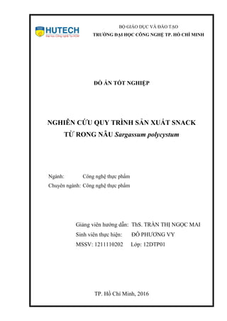 BỘ GIÁO DỤC VÀ ĐÀO TẠO
TRƯỜNG ĐẠI HỌC CÔNG NGHỆ TP. HỒ CHÍ MINH
ĐỒ ÁN TỐT NGHIỆP
NGHIÊN CỨU QUY TRÌNH SẢN XUẤT SNACK
TỪ RONG NÂU Sargassum polycystum
Ngành: Công nghệ thực phẩm
Chuyên ngành: Công nghệ thực phẩm
Giảng viên hướng dẫn: ThS. TRẦN THỊ NGỌC MAI
Sinh viên thực hiện: ĐỖ PHƯƠNG VY
MSSV: 1211110202 Lớp: 12DTP01
TP. Hồ Chí Minh, 2016
 