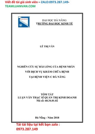 Viết đề tài giá sinh viên – ZALO:0973.287.149-
TEAMLUANVAN.COM
Tải tài liệu tại kết bạn zalo :
0973.287.149
ĐẠI HỌC ĐÀ NẴNG
TRƯỜNG ĐẠI HỌC KINH TẾ
LÊ THỊ VÂN
NGHIÊN CỨU SỰ HÀI LÒNG CỦA BỆNH NHÂN
VỚI DỊCH VỤ KHÁM CHỮA BỆNH
TẠI BỆNH VIỆN C ĐÀ NẴNG
TÓM TẮT
LUẬN VĂN THẠC SĨ QUẢN TRỊ KINH DOANH
Mã số: 60.34.01.02
Đà Nẵng - Năm 2018
 