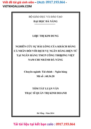 Viết đề tài giá sinh viên – ZALO: 0917.193.864 -
VIETKHOALUAN.COM
Tải tài liệu tại kết bạn zalo : 0917.193.864
BỘ GIÁO DỤC VÀ ĐÀO TẠO
ĐẠI HỌC ĐÀ NẴNG
LƢU THỊ KIM DUNG
NGHIÊN CỨU SỰ HÀI LÒNG CỦA KHÁCH HÀNG
CÁ NHÂN ĐỐI VỚI DỊCH VỤ NGÂN HÀNG ĐIỆN TỬ
TẠI NGÂN HÀNG TMCP CÔNG THƢƠNG VIỆT
NAM CHI NHÁNH ĐÀ NẴNG
Chuyên ngành: Tài chính – Ngân hàng
Mã số : 60.34.20
TÓM TẮT LUẬN VĂN
THẠC SĨ QUẢN TRỊ KINH DOANH
Đà Nẵng - Năm 2014
 