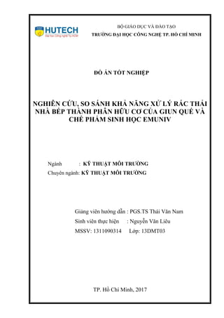 BỘ GIÁO DỤC VÀ ĐÀO TẠO
TRƯỜNG ĐẠI HỌC CÔNG NGHỆ TP. HỒ CHÍ MINH
ĐỒ ÁN TỐT NGHIỆP
NGHIÊN CỨU, SO SÁNH KHẢ NĂNG XỬ LÝ RÁC THẢI
NHÀ BẾP THÀNH PHÂN HỮU CƠ CỦA GIUN QUẾ VÀ
CHẾ PHẨM SINH HỌC EMUNIV
Ngành : KỸ THUẬT MÔI TRƯỜNG
Chuyên ngành: KỸ THUẬT MÔI TRƯỜNG
Giảng viên hướng dẫn : PGS.TS Thái Văn Nam
Sinh viên thực hiện : Nguyễn Văn Liêu
MSSV: 1311090314 Lớp: 13DMT03
TP. Hồ Chí Minh, 2017
 