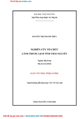 Tải tài liệu tại sividoc.com
Viết đề tài giá sinh viên – ZALO:0973.287.149-TEAMLUANVAN.COM
ĐẠI HỌC THÁI NGUYÊN
TRƯỜNG ĐẠI HỌC SƯ PHẠM
––––––––––––––––––––
NGUYỄN THỊ THANH THÚY
NGHIÊN CỨU TỔ CHỨC
LÃNH THỔ DU LỊCH TỈNH THÁI NGUYÊN
Ngành: Địa lí học
Mã số: 8.31.05.01
LUẬN VĂN THẠC SĨ ĐỊA LÍ HỌC
Người hướng dẫn khoa học: TS. Vũ Vân Anh
THÁI NGUYÊN, NĂM 2018
 