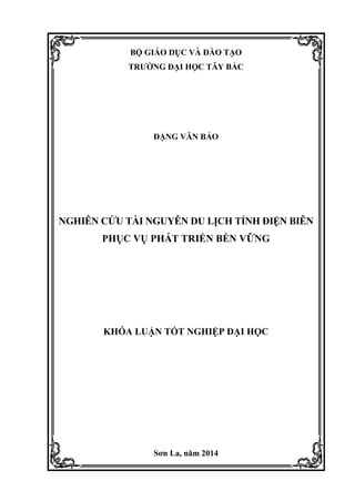 BỘ GIÁO DỤC VÀ ĐÀO TẠO
TRƢỜNG ĐẠI HỌC TÂY BẮC
ĐẶNG VĂN BẢO
NGHIÊN CỨU TÀI NGUYÊN DU LỊCH TỈNH ĐIỆN BIÊN
PHỤC VỤ PHÁT TRIỂN BỀN VỮNG
KHÓA LUẬN TỐT NGHIỆP ĐẠI HỌC
Sơn La, năm 2014
 