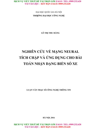 DỊCH VỤ VIẾT THUÊ ĐỀ TÀI TRỌN GÓI ZALO / TEL: 0909.232.620
TẢI TÀI LIỆU – KẾT BẠN ZALO: 0909.232.620
DỊCH VỤ VIẾT THUÊ ĐỀ TÀI TRỌN GÓI ZALO / TEL: 0909.232.620
TẢI TÀI LIỆU – KẾT BẠN ZALO: 0909.232.620
ĐẠI HỌC QUỐC GIA HÀ NỘI
TRƢỜNG ĐẠI HỌC CÔNG NGHỆ
LÊ THỊ THU HẰNG
NGHIÊN CỨU VỀ MẠNG NEURAL
TÍCH CHẬP VÀ ỨNG DỤNG CHO BÀI
TOÁN NHẬN DẠNG BIỂN SỐ XE
LUẬN VĂN THẠC SĨ CÔNG NGHỆ THÔNG TIN
HÀ NỘI, 2016
 