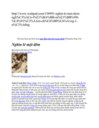 http://www.wattpad.com/158991-nghin-le-mot-dem-
ngh%C3%ACn-l%E1%BA%BB-m%E1%BB%99t-
%C4%91%C3%AAm-ch%C6%B0%C6%A1ng-1-
n%C3%A0ng



       Mời bạn tham gia bình chọn giao diện mới cho trang chính Wikipedia tiếng Việt.


Nghìn lẻ một đêm
Bach khoa toàn thư mở Wikipedia
Bước tới: menu, tìm kiếm




Hoàng hậu Scheherazade đang kể truyện cho đức vua Shahryar nghe


Nghìn lẻ một đêm (tiếng Ả Rập: ‫ ةليلو ةليل فلأ باتك‬Kitāb 'Alf Layla wa-Layla; tiếng Ba Tư:
 ‫هزار و ی ک شب‬Hazâr-o Yak Šab) là tập truyện dân gian đồ sộ và nổi tiếng của nhân dân Ả Rập,
có nguồn gốc lâu đời trên xứ sở của các hoàng đế Arap cổ đại và được bổ sung qua nhiều thế kỷ
bằng kho tàng truyện cổ dân gian các nước trong hệ ngôn ngữ Ấn-Âu, được lưu truyền rộng rãi ở
Iran, Iraq, Ai Cập, Ethiopia,... sau đó phổ biến khắp Trung Đông. Không thể xác định được ai là
tác giả của những truyện được kể trong Nghìn lẻ một đêm, vì đây chỉ là sự góp nhặt của những
truyện tình, truyện phiêu lưu hay truyện thần thoại mà nhiều người truyền tụng, được nhiều
người kể chuyện trau truốt, tuyển lựa những cốt truyện hấp dẫn nhất và truyền bá qua nhiều thế
kỷ trong dân gian. Rất có thể vào năm 1450, một nhà kể chuyện chuyên nghiệp xứ Ba Tư đã
chép lại những truyện này và sắp đặt dưới hình thức mà chúng ta thấy ngày nay. Cuốn truyện lần
đầu tiên được công bố ở châu Âu trong những năm 1704-1709 qua bản dịch tiếng Pháp 12 tập
của học giả Antoine Galland. Chính nhờ bản dịch này mà bộ truyện nhanh chóng được dịch ra
nhiều thứ tiếng phổ biến khắp thế giới, làm say mê không biết bao nhiêu thế hệ.
 