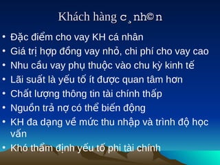 Khách hàng c¸nh© n
                          
• Đặc điểm cho vay KH cá nhân
• Giá trị hợp đồng vay nhỏ, chi phí cho vay cao
• Nhu cầu vay phụ thuộc vào chu kỳ kinh tế
• Lãi suất là yếu tố ít được quan tâm hơn
• Chất lượng thông tin tài chính thấp
• Nguồn trả nợ có thể biến động
• KH đa dạng về mức thu nhập và trình độ học
  vấn
• Khó thẩm định yếu tố phi tài chính
 