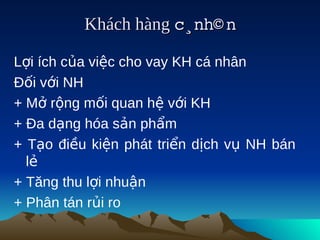 Khách hàng c¸nh© n
                        

Lợi ích của việc cho vay KH cá nhân
Đối với NH
+ Mở rộng mối quan hệ với KH
+ Đa dạng hóa sản phẩm
+ Tạo điều kiện phát triển dịch vụ NH bán
  lẻ
+ Tăng thu lợi nhuận
+ Phân tán rủi ro
 
