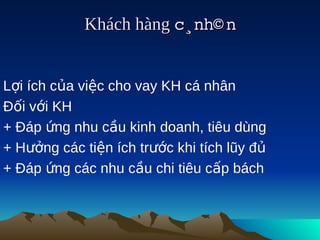 Khách hàng c¸nh© n
                          


Lợi ích của việc cho vay KH cá nhân
Đối với KH
+ Đáp ứng nhu cầu kinh doanh, tiêu dùng
+ Hưởng các tiện ích trước khi tích lũy đủ
+ Đáp ứng các nhu cầu chi tiêu cấp bách
 