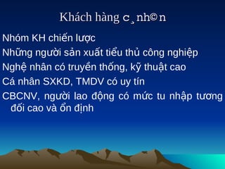 Khách hàng c¸nh© n
                        
Nhóm KH chiến lược
Những người sản xuất tiểu thủ công nghiệp
Nghệ nhân có truyền thống, kỹ thuật cao
Cá nhân SXKD, TMDV có uy tín
CBCNV, người lao động có mức tu nhập tương
 đối cao và ổn định
 