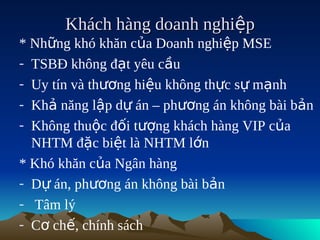Khách hàng doanh nghiệp
* Những khó khăn của Doanh nghiệp MSE
- TSBĐ không đạt yêu cầu
- Uy tín và thương hiệu không thực sự mạnh
- Khả năng lập dự án – phương án không bài bản
- Không thuộc đối tượng khách hàng VIP của
  NHTM đặc biệt là NHTM lớn
* Khó khăn của Ngân hàng
- Dự án, phương án không bài bản
- Tâm lý
- Cơ chế, chính sách
 