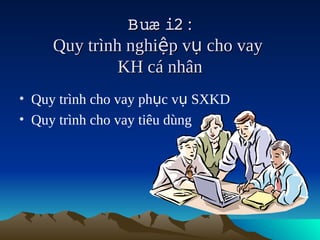 Buæ i2 :
                     
     Quy trình nghiệp vụ cho vay
              KH cá nhân
• Quy trình cho vay phục vụ SXKD
• Quy trình cho vay tiêu dùng
 