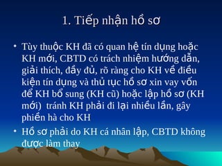 1. Tiếp nhận hồ sơ

• Tùy thuộc KH đã có quan hệ tín dụng hoặc
  KH mới, CBTD có trách nhiệm hướng dẫn,
  giải thích, đầy đủ, rõ ràng cho KH về điều
  kiện tín dụng và thủ tục hồ sơ xin vay vốn
  để KH bổ sung (KH cũ) hoặc lập hồ sơ (KH
  mới) tránh KH phải đi lại nhiều lần, gây
  phiền hà cho KH
• Hồ sơ phải do KH cá nhân lập, CBTD không
  được làm thay
 