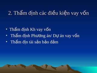 2. Thẩm định các điều kiện vay vốn

• Thẩm định Kh vay vốn
• Thẩm định Phương án/ Dự án vay vốn
• Thẩm địn tài sản bảo đảm
 