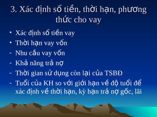 3. Xác định số tiền, thời hạn, phương
             thức cho vay
•   Xác định số tiền vay
•   Thời hạn vay vốn
-   Nhu cầu vay vốn
-   Khả năng trả nợ
-   Thời gian sử dụng còn lại của TSBĐ
-   Tuổi của KH so với giới hạn về độ tuổi để
    xác định về thời hạn, kỳ hạn trả nợ gốc, lãi
 