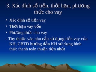3. Xác định số tiền, thời hạn, phương
             thức cho vay
• Xác định số tiền vay
• Thời hạn vay vốn
• Phương thức cho vay
- Tùy thuộc vào nhu cầu sử dụng tiền vay của
  KH, CBTD hướng dẫn KH sử dụng hình
  thức thanh toán thuận tiện nhất
 