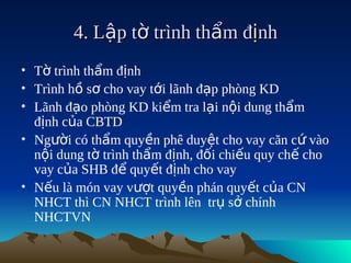 4. Lập tờ trình thẩm định
• Tờ trình thẩm định
• Trình hồ sơ cho vay tới lãnh đạp phòng KD
• Lãnh đạo phòng KD kiểm tra lại nội dung thẩm
  định của CBTD
• Người có thẩm quyền phê duyệt cho vay căn cứ vào
  nội dung tờ trình thẩm định, đối chiếu quy chế cho
  vay của SHB để quyết định cho vay
• Nếu là món vay vượt quyền phán quyết của CN
  NHCT thì CN NHCT trình lên trụ sở chính
  NHCTVN
 