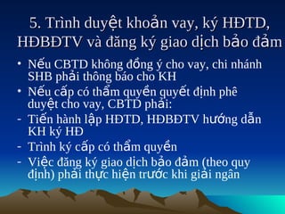 5. Trình duyệt khoản vay, ký HĐTD,
HĐBĐTV và đăng ký giao dịch bảo đảm
• Nếu CBTD không đồng ý cho vay, chi nhánh
  SHB phải thông báo cho KH
• Nếu cấp có thẩm quyền quyết định phê
  duyệt cho vay, CBTD phải:
- Tiến hành lập HĐTD, HĐBĐTV hướng dẫn
  KH ký HĐ
- Trình ký cấp có thẩm quyền
- Việc đăng ký giao dịch bảo đảm (theo quy
  định) phải thực hiện trước khi giải ngân
 