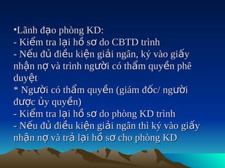 •Lãnh đạo phòng KD:
- Kiểm tra lại hồ sơ do CBTD trình
- Nếu đủ điều kiện giải ngân, ký vào giấy
nhận nợ và trình người có thẩm quyền phê
duyệt
* Người có thẩm quyền (giám đốc/ người
được ủy quyền)
- Kiểm tra lại hồ sơ do phòng KD trình
- Nếu đủ điều kiện giải ngân thì ký vào giấy
nhận nợ và trả lại hồ sơ cho phòng KD
 