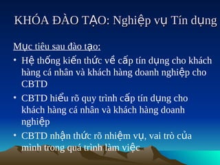KHÓA ĐÀO TẠO: Nghiệp vụ Tín dụng

Mục tiêu sau đào tạo:
• Hệ thống kiến thức về cấp tín dụng cho khách
  hàng cá nhân và khách hàng doanh nghiệp cho
  CBTD
• CBTD hiểu rõ quy trình cấp tín dụng cho
  khách hàng cá nhân và khách hàng doanh
  nghiệp
• CBTD nhận thức rõ nhiệm vụ, vai trò của
  mình trong quá trình làm việc
 
