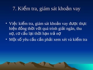 7. Kiểm tra, giám sát khoản vay

• Việc kiểm tra, giám sát khoản vay được thực
  hiện đồng thời với quá trình giải ngân, thu
  nợ, cơ cấu lại thời hạn trả nợ
• Một số yêu cầu cần phải xem xét và kiểm tra
 