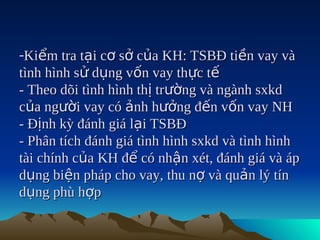 -Kiểm tra tại cơ sở của KH: TSBĐ tiền vay và
tình hình sử dụng vốn vay thực tế
- Theo dõi tình hình thị trường và ngành sxkd
của người vay có ảnh hưởng đến vốn vay NH
- Định kỳ đánh giá lại TSBĐ
- Phân tích đánh giá tình hình sxkd và tình hình
tài chính của KH để có nhận xét, đánh giá và áp
dụng biện pháp cho vay, thu nợ và quản lý tín
dụng phù hợp
 