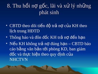 8. Thu hồi nợ gốc, lãi và xử lý những
              phát sinh

• CBTD theo dõi tiến độ trả nợ của KH theo
  lịch trong HĐTD
• Thông báo và đôn đốc KH trả nợ đến hạn
• Nếu KH không trả nợ đúng hạn – CBTD báo
  cáo bằng văn bản tới phòng KD, ban giám
  đốc và thực hiện theo quy định của
  NHCTVN
 