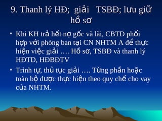 9. Thanh lý HĐ; giải TSBĐ; lưu giữ
               h ồ sơ
• Khi KH trả hết nợ gốc và lãi, CBTD phối
  hợp với phòng ban tại CN NHTM A để thực
  hiện việc giải …. Hồ sơ, TSBĐ và thanh lý
  HĐTD, HĐBĐTV
• Trình tự, thủ tục giải …. Từng phần hoặc
  toàn bộ được thực hiện theo quy chế cho vay
  của NHTM.
 