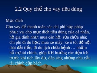 2.2 Quy chế cho vay tiêu dùng

Mục đích
Cho vay để thanh toán các chi phí hợp pháp
 phục vụ cho mục đích tiêu dùng của cá nhân,
 hộ gia đình như: mua căn hộ; sửa chữa nhà;
 chi phí đi du học; mua xe máy; xe ô tô; đồ nội
 thát đắt tiền; đi du lịch chữa bệnh … nhằm
 hỗ trợ tài chính, giúp KH hưởng các tiện ích
 trước khi tích lũy đủ, đáp ứng những nhu cầu
 tài chính cấp bách.
 