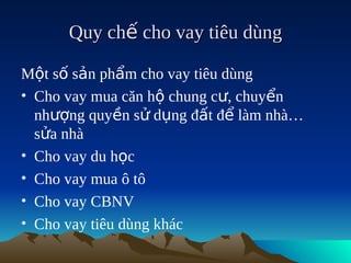 Quy chế cho vay tiêu dùng

Một số sản phẩm cho vay tiêu dùng
• Cho vay mua căn hộ chung cư, chuyển
  nhượng quyền sử dụng đất để làm nhà…
  sửa nhà
• Cho vay du học
• Cho vay mua ô tô
• Cho vay CBNV
• Cho vay tiêu dùng khác
 