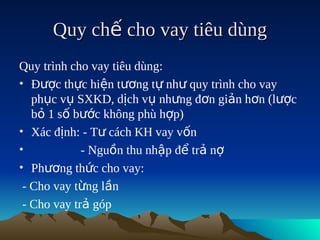 Quy chế cho vay tiêu dùng
Quy trình cho vay tiêu dùng:
• Được thực hiện tương tự như quy trình cho vay
   phục vụ SXKD, dịch vụ nhưng đơn giản hơn (lược
   bỏ 1 số bước không phù hợp)
• Xác định: - Tư cách KH vay vốn
•            - Nguồn thu nhập để trả nợ
• Phương thức cho vay:
 - Cho vay từng lần
 - Cho vay trả góp
 