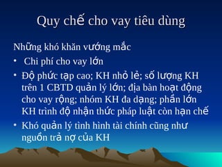 Quy chế cho vay tiêu dùng
Những khó khăn vướng mắc
• Chi phí cho vay lớn
• Độ phức tạp cao; KH nhỏ lẻ; số lượng KH
  trên 1 CBTD quản lý lớn; địa bàn hoạt động
  cho vay rộng; nhóm KH đa dạng; phần lớn
  KH trình độ nhận thức pháp luật còn hạn chế
• Khó quản lý tình hình tài chính cũng như
  nguồn trả nợ của KH
 