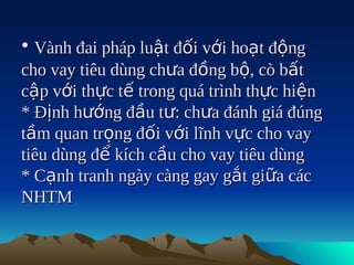 • Vành đai pháp luật đối với hoạt động
cho vay tiêu dùng chưa đồng bộ, cò bất
cập với thực tế trong quá trình thực hiện
* Định hướng đầu tư: chưa đánh giá đúng
tầm quan trọng đối với lĩnh vực cho vay
tiêu dùng để kích cầu cho vay tiêu dùng
* Cạnh tranh ngày càng gay gắt giữa các
NHTM
 