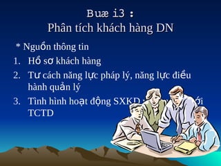 Buæ i3  
                      :
       Phân tích khách hàng DN
 * Nguồn thông tin
1. Hồ sơ khách hàng
2. Tư cách năng lực pháp lý, năng lực điều
    hành quản lý
3. Tình hình hoạt động SXKD và quan hệ với
    TCTD
 