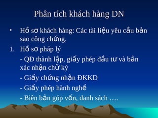 Phân tích khách hàng DN
•  Hồ sơ khách hàng: Các tài liệu yêu cầu bản
   sao công chứng.
1. Hồ sơ pháp lý
   - QĐ thành lập, giấy phép đầu tư và bản
   xác nhận chữ ký
   - Giấy chứng nhận ĐKKD
   - Giấy phép hành nghề
   - Biên bản góp vốn, danh sách ….
 