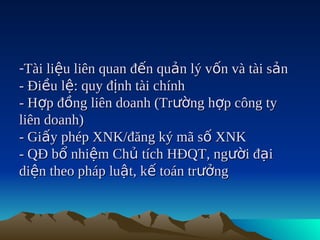 -Tài liệu liên quan đến quản lý vốn và tài sản
- Điều lệ: quy định tài chính
- Hợp đồng liên doanh (Trường hợp công ty
liên doanh)
- Giấy phép XNK/đăng ký mã số XNK
- QĐ bổ nhiệm Chủ tích HĐQT, người đại
diện theo pháp luật, kế toán trưởng
 