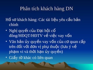 Phân tích khách hàng DN

Hồ sơ khách hàng: Các tài liệu yêu cầu bản
  chính
• Nghị quyết của Đại hội cổ
  đông/HĐQT/HĐTV về việc vay vốn
• Văn bản ủy quyền vay vốn của cơ quan cấp
  trên đối với đơn vị phụ thuộc (lưu ý về
  phạm vi và thời hạn ủy quyền)
• Giấy tờ khác có liên quan
 