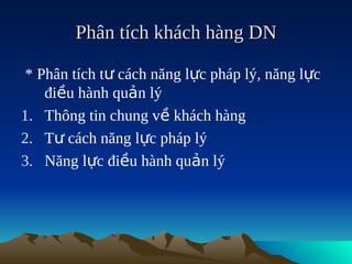 Phân tích khách hàng DN

 * Phân tích tư cách năng lực pháp lý, năng lực
    điều hành quản lý
1. Thông tin chung về khách hàng
2. Tư cách năng lực pháp lý
3. Năng lực điều hành quản lý
 