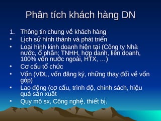 Phân tích khách hàng DN
1. Thông tin chung về khách hàng
• Lịch sử hình thành và phát triển
• Loại hình kinh doanh hiện tại (Công ty Nhà
   nước, ổ phần; TNHH, hợp danh, liên doanh,
   100% vốn nước ngoài, HTX, …)
• Cơ cấu tổ chức
• Vốn (VĐL, vốn đăng ký, những thay đổi về vốn
   góp)
• Lao động (cơ cấu, trình độ, chính sách, hiệu
   quả sản xuất
• Quy mô sx, Công nghệ, thiết bị.
 