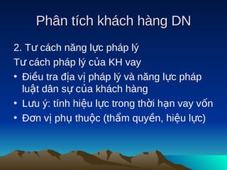 Phân tích khách hàng DN
2. Tư cách năng lực pháp lý
Tư cách pháp lý của KH vay
• Điều tra địa vị pháp lý và năng lực pháp
  luật dân sự của khách hàng
• Lưu ý: tính hiệu lực trong thời hạn vay vốn
• Đơn vị phụ thuộc (thẩm quyền, hiệu lực)
 