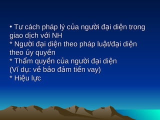 • Tư cách pháp lý của người đại diện trong
giao dịch với NH
* Người đại diện theo pháp luật/đại diện
theo ủy quyền
* Thẩm quyền của người đại diện
(Ví dụ: về bảo đảm tiền vay)
* Hiệu lực
 