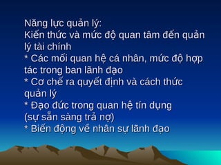 Năng lực quản lý:
Kiến thức và mức độ quan tâm đến quản
lý tài chính
* Các mối quan hệ cá nhân, mức độ hợp
tác trong ban lãnh đạo
* Cơ chế ra quyết định và cách thức
quản lý
* Đạo đức trong quan hệ tín dụng
(sự sẵn sàng trả nợ)
* Biến động về nhân sự lãnh đạo
 