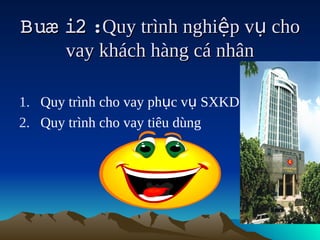 Buæ i2  
      :Quy trình nghiệp vụ cho
      vay khách hàng cá nhân

1. Quy trình cho vay phục vụ SXKD
2. Quy trình cho vay tiêu dùng
 