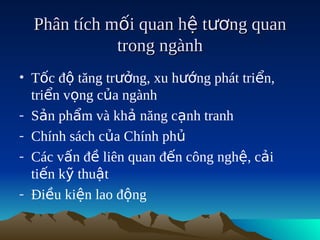 Phân tích mối quan hệ tương quan
             trong ngành
• Tốc độ tăng trưởng, xu hướng phát triển,
  triển vọng của ngành
- Sản phẩm và khả năng cạnh tranh
- Chính sách của Chính phủ
- Các vấn đề liên quan đến công nghệ, cải
  tiến kỹ thuật
- Điều kiện lao động
 