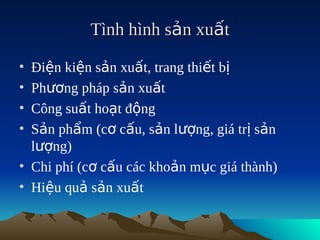 Tình hình sản xuất

• Điện kiện sản xuất, trang thiết bị
• Phương pháp sản xuất
• Công suất hoạt động
• Sản phẩm (cơ cấu, sản lượng, giá trị sản
  lượng)
• Chi phí (cơ cấu các khoản mục giá thành)
• Hiệu quả sản xuất
 