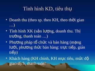 Tình hình KD, tiêu thụ

• Doanh thu (theo sp. theo KH, theo thời gian
  …)
• Tình hình XK (sản lượng, doanh thu. Thị
  trường, thanh toán …)
• Phương pháp tổ chức và bán hàng (mạng
  lưới, phương thức bán hàng: trực tiếp, gián
  tiếp)
• Khách hàng (KH chính, KH mục tiêu, mức độ
  giao dịch, thanh toán)
 