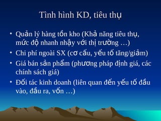 Tình hình KD, tiêu thụ

• Quản lý hàng tồn kho (Khả năng tiêu thụ,
  mức độ nhanh nhậy với thị trường …)
• Chi phí ngoài SX (cơ cấu, yếu tố tăng/giảm)
• Giá bán sản phẩm (phương pháp định giá, các
  chính sách giá)
• Đối tác kinh doanh (liên quan đến yếu tố đầu
  vào, đầu ra, vốn …)
 