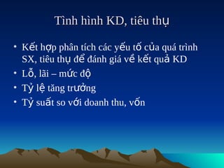 Tình hình KD, tiêu thụ

• Kết hợp phân tích các yếu tố của quá trình
  SX, tiêu thụ để đánh giá về kết quả KD
• Lỗ, lãi – mức độ
• Tỷ lệ tăng trưởng
• Tỷ suất so với doanh thu, vốn
 