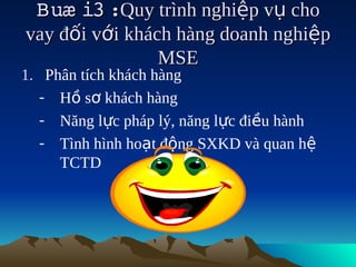 Buæ i3   trình nghiệp vụ cho
        :Quy
vay đối với khách hàng doanh nghiệp
                MSE
1. Phân tích khách hàng
   - Hồ sơ khách hàng
   - Năng lực pháp lý, năng lực điều hành
   - Tình hình hoạt động SXKD và quan hệ
     TCTD
 